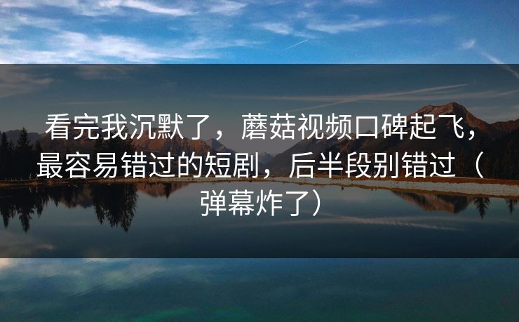 看完我沉默了,蘑菇视频口碑起飞,最容易错过的短剧,后半段别错过(弹幕炸了)