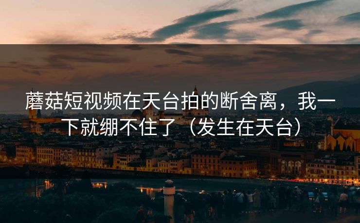 蘑菇短视频在天台拍的断舍离,我一下就绷不住了(发生在天台)