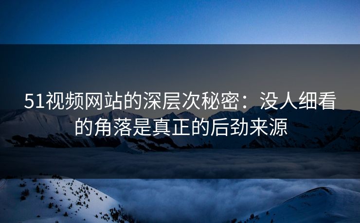 51视频网站的深层次秘密：没人细看的角落是真正的后劲来源