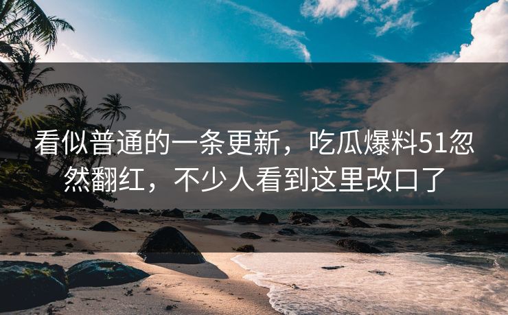 看似普通的一条更新，吃瓜爆料51忽然翻红，不少人看到这里改口了