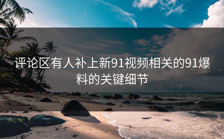 评论区有人补上新91视频相关的91爆料的关键细节