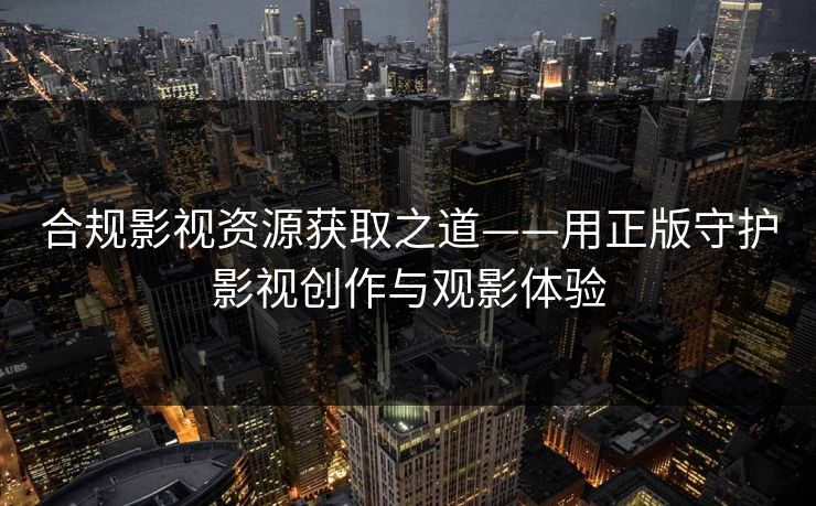 合规影视资源获取之道——用正版守护影视创作与观影体验