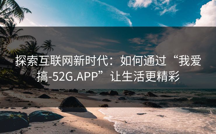探索互联网新时代：如何通过“我爱搞-52G.APP”让生活更精彩