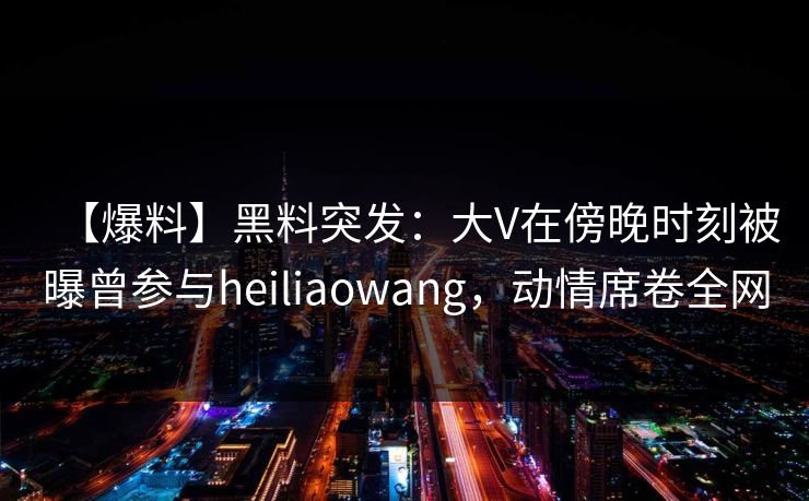【爆料】黑料突发：大V在傍晚时刻被曝曾参与heiliaowang，动情席卷全网