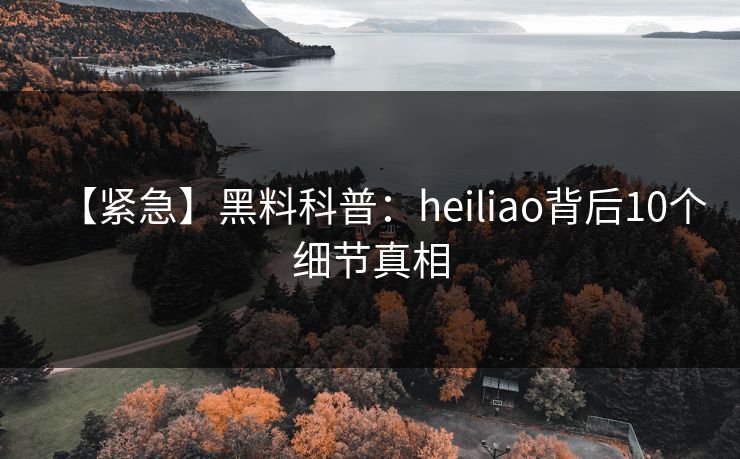 【紧急】黑料科普：heiliao背后10个细节真相