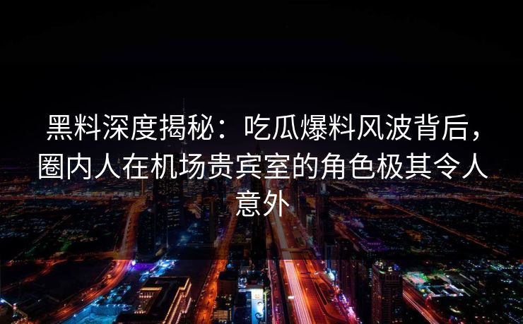 黑料深度揭秘：吃瓜爆料风波背后，圈内人在机场贵宾室的角色极其令人意外