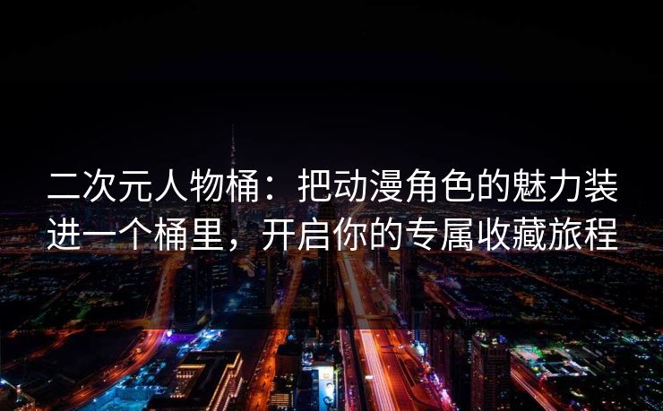 二次元人物桶：把动漫角色的魅力装进一个桶里，开启你的专属收藏旅程