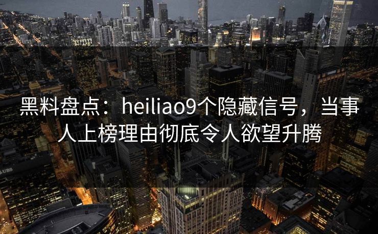 黑料盘点：heiliao9个隐藏信号，当事人上榜理由彻底令人欲望升腾