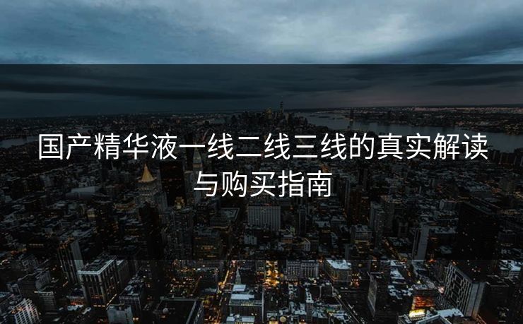 国产精华液一线二线三线的真实解读与购买指南