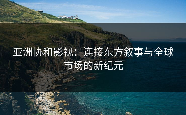 亚洲协和影视：连接东方叙事与全球市场的新纪元