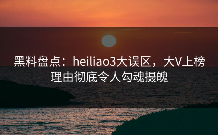 黑料盘点：heiliao3大误区，大V上榜理由彻底令人勾魂摄魄