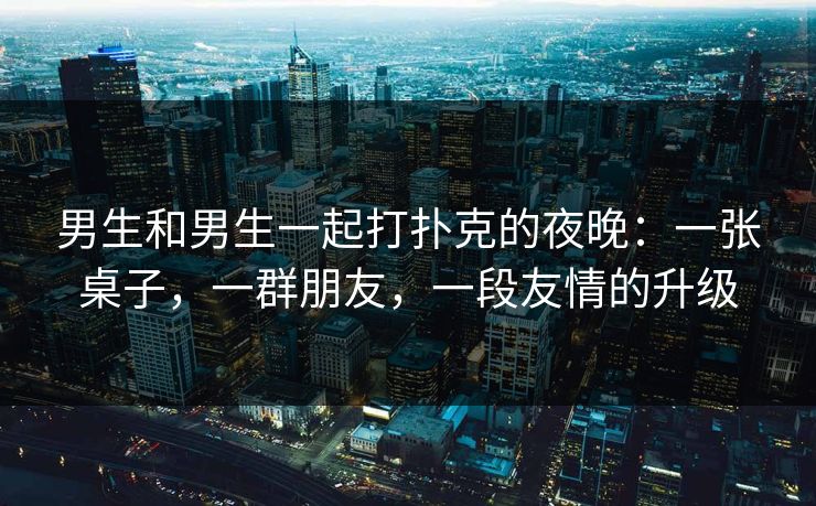 男生和男生一起打扑克的夜晚：一张桌子，一群朋友，一段友情的升级