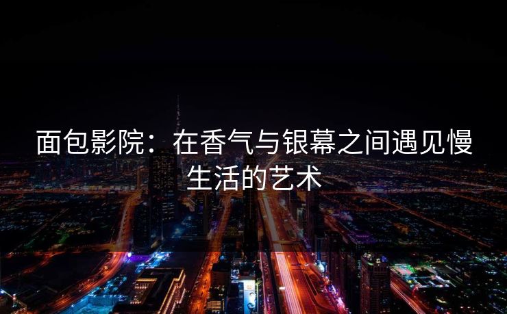 面包影院：在香气与银幕之间遇见慢生活的艺术
