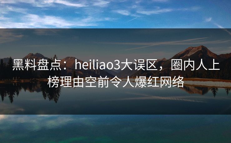 黑料盘点：heiliao3大误区，圈内人上榜理由空前令人爆红网络