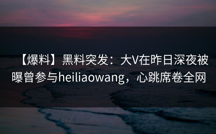 【爆料】黑料突发：大V在昨日深夜被曝曾参与heiliaowang，心跳席卷全网