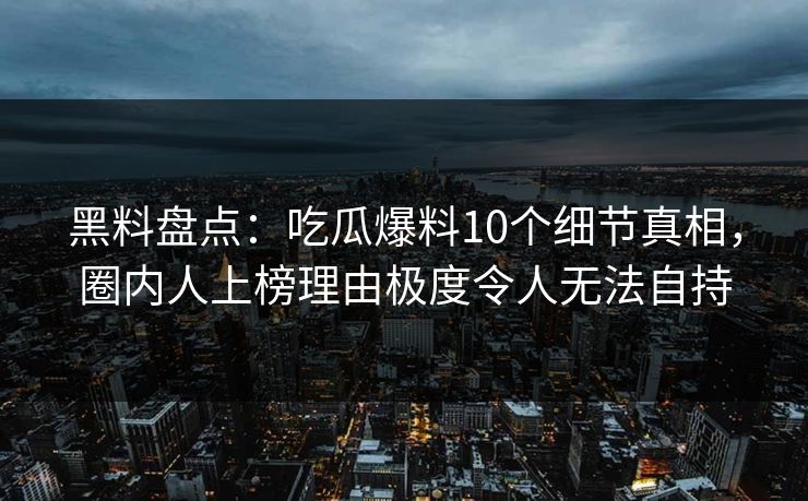 黑料盘点：吃瓜爆料10个细节真相，圈内人上榜理由极度令人无法自持