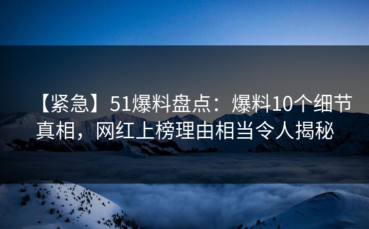 【紧急】51爆料盘点：爆料10个细节真相，网红上榜理由相当令人揭秘