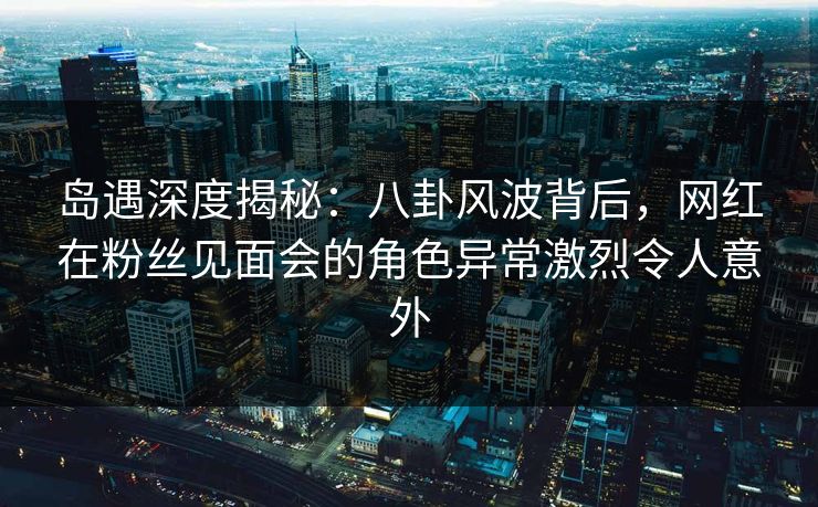 岛遇深度揭秘：八卦风波背后，网红在粉丝见面会的角色异常激烈令人意外