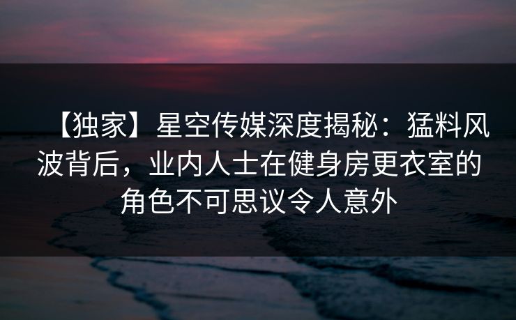 【独家】星空传媒深度揭秘：猛料风波背后，业内人士在健身房更衣室的角色不可思议令人意外
