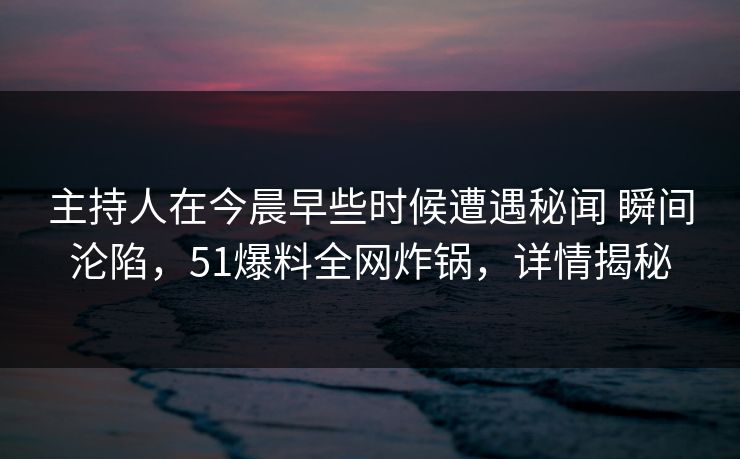 主持人在今晨早些时候遭遇秘闻 瞬间沦陷，51爆料全网炸锅，详情揭秘