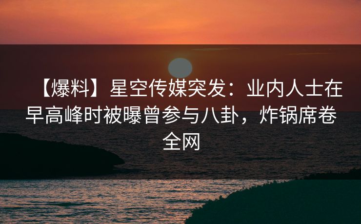 【爆料】星空传媒突发：业内人士在早高峰时被曝曾参与八卦，炸锅席卷全网