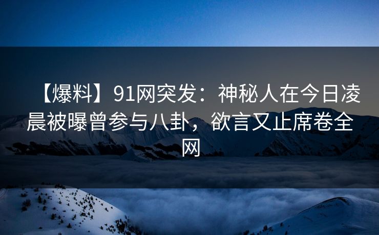【爆料】91网突发：神秘人在今日凌晨被曝曾参与八卦，欲言又止席卷全网