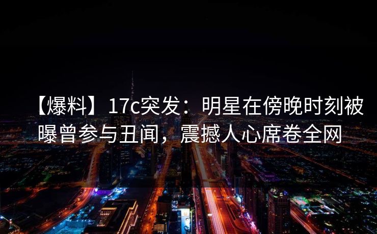 【爆料】17c突发：明星在傍晚时刻被曝曾参与丑闻，震撼人心席卷全网