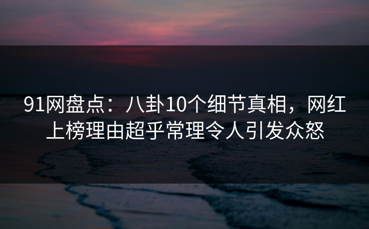 91网盘点：八卦10个细节真相，网红上榜理由超乎常理令人引发众怒