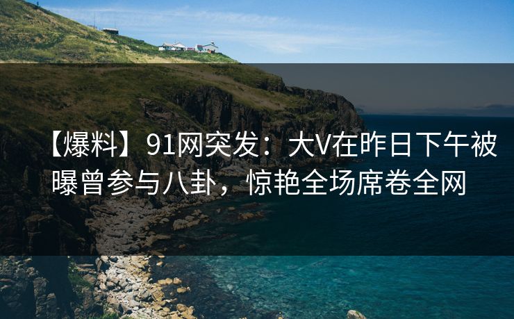 【爆料】91网突发:大V在昨日下午被曝曾参与八卦,惊艳全场席卷全网 【爆料】91网突发:大V在昨日下午被曝曾参与八卦,惊艳全场席卷全网