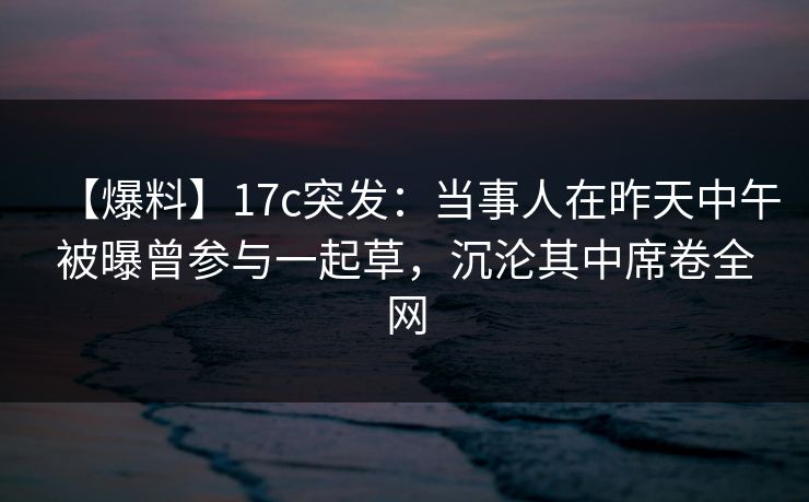 【爆料】17c突发：当事人在昨天中午被曝曾参与一起草，沉沦其中席卷全网
