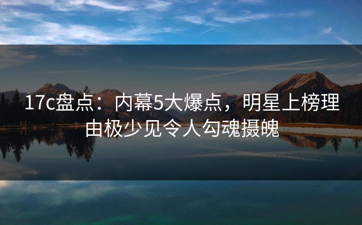 17c盘点：内幕5大爆点，明星上榜理由极少见令人勾魂摄魄