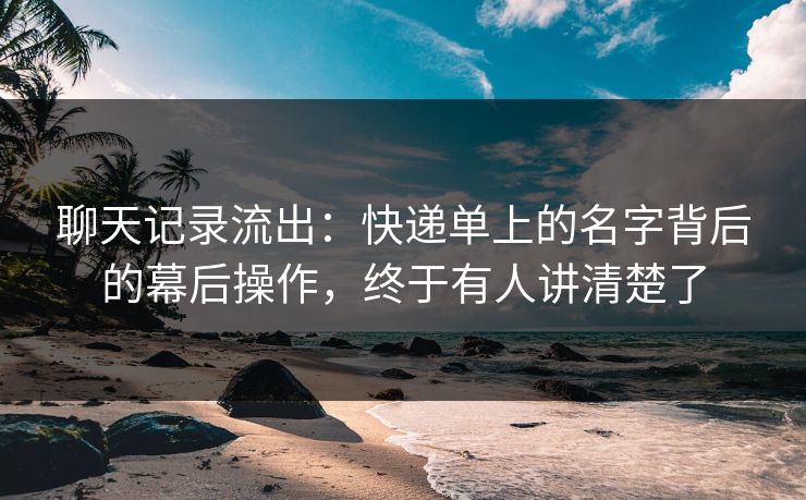 聊天记录流出：快递单上的名字背后的幕后操作，终于有人讲清楚了