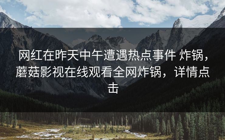 网红在昨天中午遭遇热点事件 炸锅，蘑菇影视在线观看全网炸锅，详情点击
