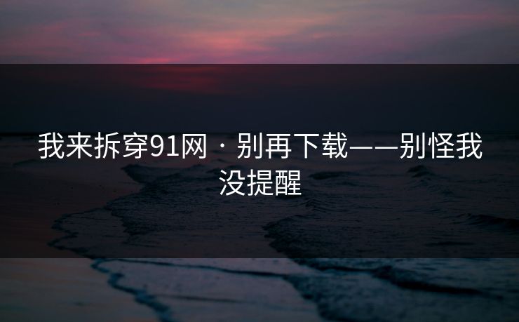 我来拆穿91网 · 别再下载——别怪我没提醒