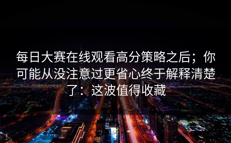 每日大赛在线观看高分策略之后；你可能从没注意过更省心终于解释清楚了：这波值得收藏