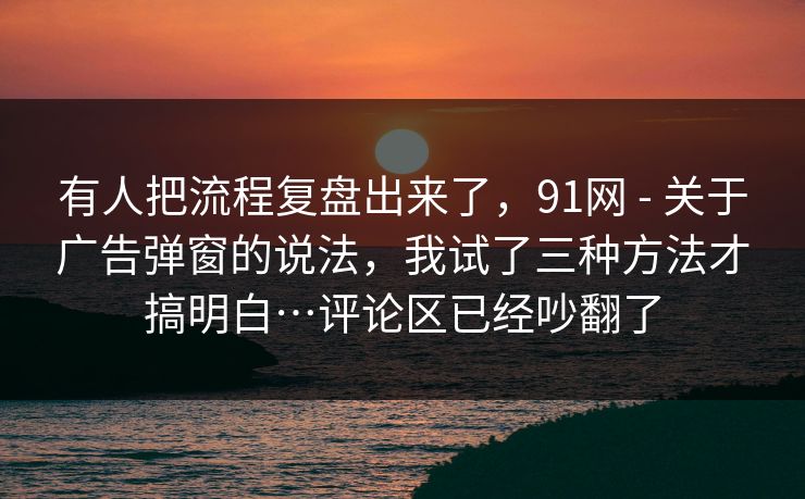 有人把流程复盘出来了，91网 - 关于广告弹窗的说法，我试了三种方法才搞明白…评论区已经吵翻了