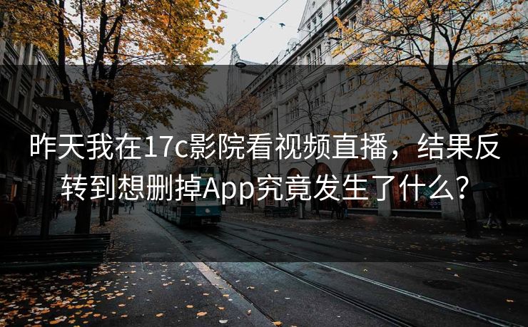 昨天我在17c影院看视频直播,结果反转到想删掉App究竟发生了什么?