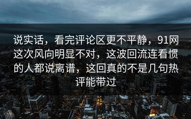 说实话，看完评论区更不平静，91网这次风向明显不对，这波回流连看惯的人都说离谱，这回真的不是几句热评能带过